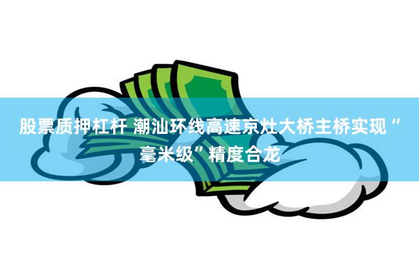 股票质押杠杆 潮汕环线高速京灶大桥主桥实现“毫米级”精度合龙
