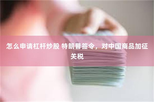 怎么申请杠杆炒股 特朗普签令，对中国商品加征关税
