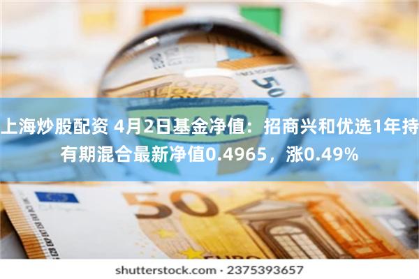 上海炒股配资 4月2日基金净值：招商兴和优选1年持有期混合最新净值0.4965，涨0.49%
