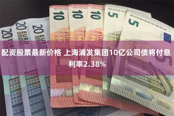配资股票最新价格 上海浦发集团10亿公司债将付息 利率2.38%