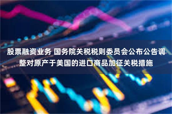 股票融资业务 国务院关税税则委员会公布公告调整对原产于美国的进口商品加征关税措施