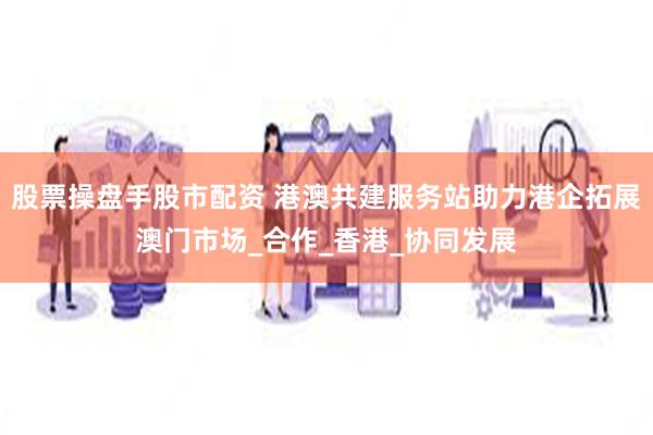 股票操盘手股市配资 港澳共建服务站助力港企拓展澳门市场_合作_香港_协同发展