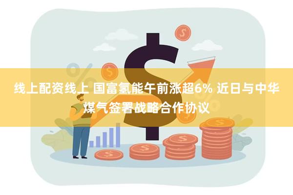 线上配资线上 国富氢能午前涨超6% 近日与中华煤气签署战略合作协议