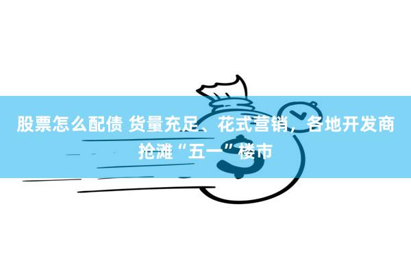 股票怎么配债 货量充足、花式营销，各地开发商抢滩“五一”楼市