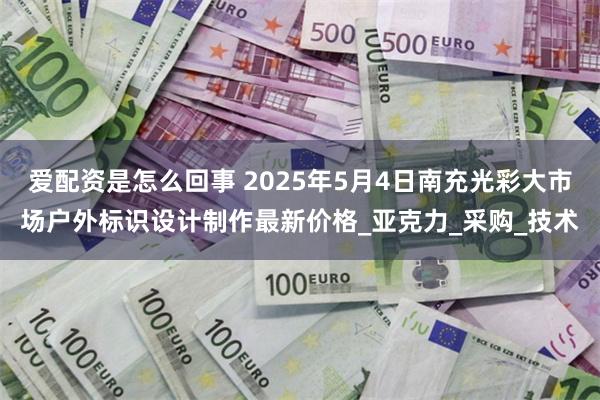爱配资是怎么回事 2025年5月4日南充光彩大市场户外标识设计制作最新价格_亚克力_采购_技术