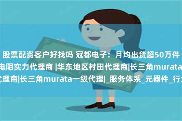 股票配资客户好找吗 冠都电子：月均出货超50万件的上海村田电感热敏电阻实力代理商 |华东地区村田代理商|长三角murata一级代理|_服务体系_元器件_行业