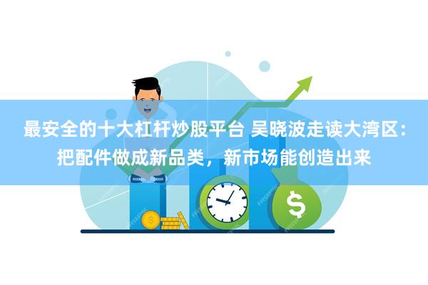 最安全的十大杠杆炒股平台 吴晓波走读大湾区：把配件做成新品类，新市场能创造出来