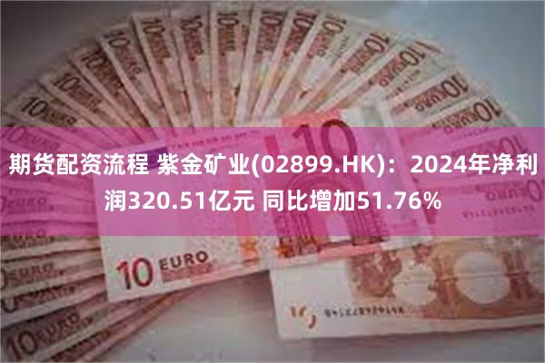 期货配资流程 紫金矿业(02899.HK)：2024年净利润320.51亿元 同比增加51.76%