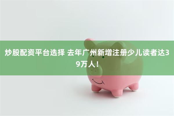 炒股配资平台选择 去年广州新增注册少儿读者达39万人！