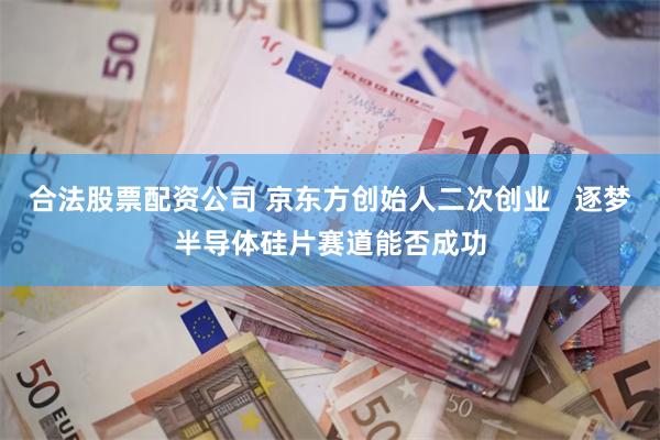 合法股票配资公司 京东方创始人二次创业   逐梦半导体硅片赛道能否成功