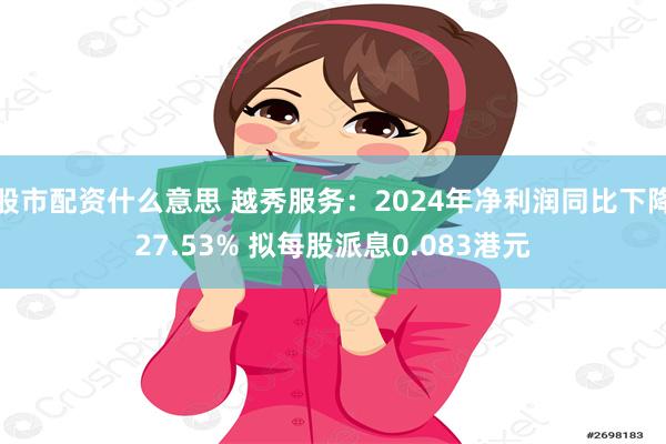 股市配资什么意思 越秀服务：2024年净利润同比下降27.53% 拟每股派息0.083港元
