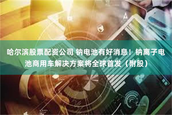 哈尔滨股票配资公司 钠电池有好消息！钠离子电池商用车解决方案将全球首发（附股）