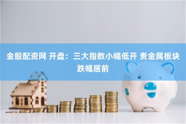金股配资网 开盘：三大指数小幅低开 贵金属板块跌幅居前