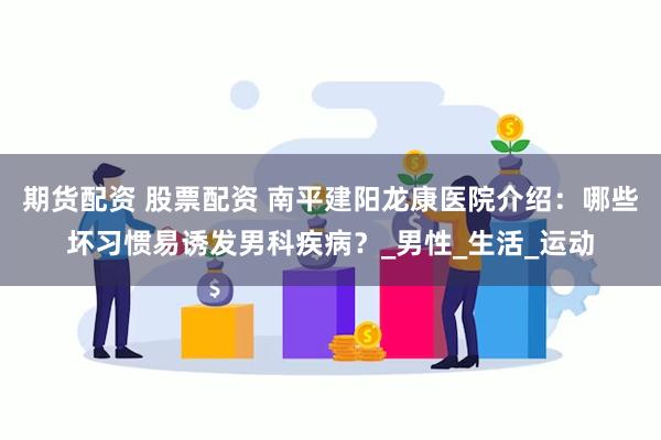 期货配资 股票配资 南平建阳龙康医院介绍：哪些坏习惯易诱发男科疾病？_男性_生活_运动