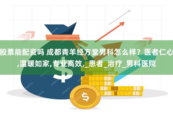 股票能配资吗 成都青羊经方堂男科怎么样？医者仁心,温暖如家,专业高效,_患者_治疗_男科医院