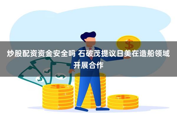炒股配资资金安全吗 石破茂提议日美在造船领域开展合作
