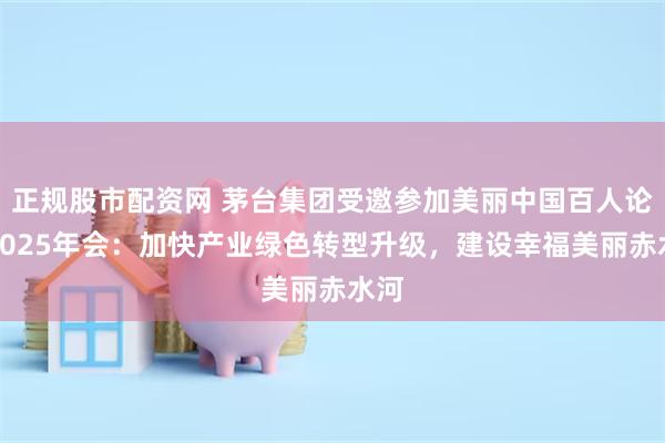 正规股市配资网 茅台集团受邀参加美丽中国百人论坛2025年会：加快产业绿色转型升级，建设幸福美丽赤水河