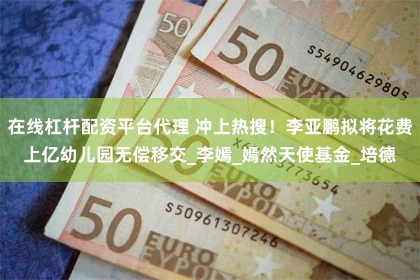 在线杠杆配资平台代理 冲上热搜！李亚鹏拟将花费上亿幼儿园无偿移交_李嫣_嫣然天使基金_培德