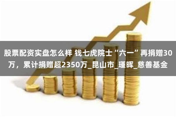 股票配资实盘怎么样 钱七虎院士“六一”再捐赠30万，累计捐赠超2350万_昆山市_瑾晖_慈善基金