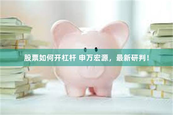 股票如何开杠杆 申万宏源，最新研判！