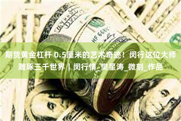 期货黄金杠杆 0.5厘米的艺术奇迹！闵行这位大师雕琢三千世界丨闵行情_樊星涛_微刻_作品