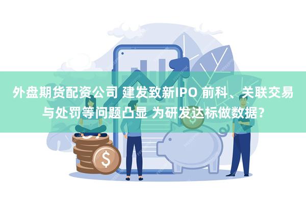 外盘期货配资公司 建发致新IPO 前科、关联交易与处罚等问题凸显 为研发达标做数据？