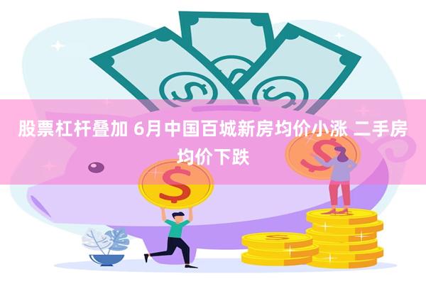 股票杠杆叠加 6月中国百城新房均价小涨 二手房均价下跌