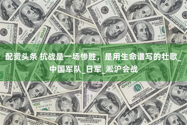 配资头条 抗战是一场惨胜，是用生命谱写的壮歌_中国军队_日军_淞沪会战