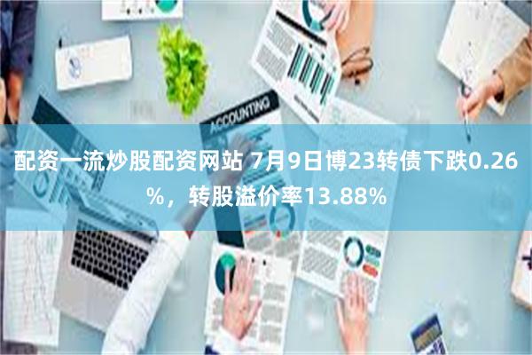 配资一流炒股配资网站 7月9日博23转债下跌0.26%，转股溢价率13.88%