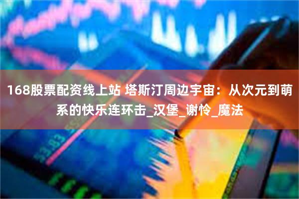 168股票配资线上站 塔斯汀周边宇宙：从次元到萌系的快乐连环击_汉堡_谢怜_魔法