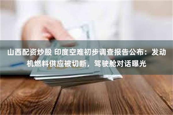 山西配资炒股 印度空难初步调查报告公布：发动机燃料供应被切断，驾驶舱对话曝光