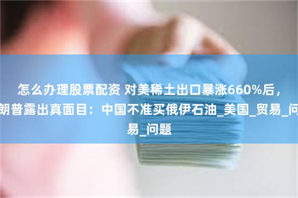 怎么办理股票配资 对美稀土出口暴涨660%后，特朗普露出真面目：中国不准买俄伊石油_美国_贸易_问题