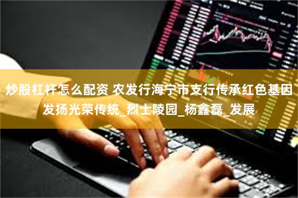 炒股杠杆怎么配资 农发行海宁市支行传承红色基因发扬光荣传统_烈士陵园_杨鑫磊_发展