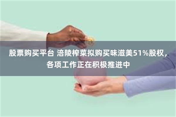 股票购买平台 涪陵榨菜拟购买味滋美51%股权，各项工作正在积极推进中