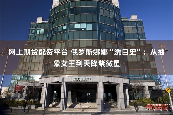 网上期货配资平台 俄罗斯娜娜“洗白史”：从抽象女王到天降紫微星
