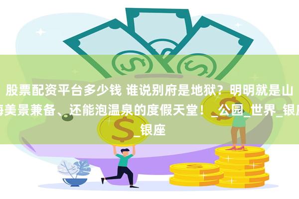 股票配资平台多少钱 谁说别府是地狱？明明就是山海美景兼备、还能泡温泉的度假天堂！_公园_世界_银座