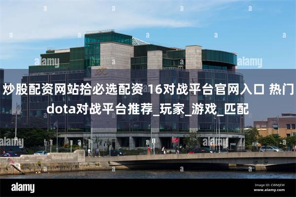 炒股配资网站拾必选配资 16对战平台官网入口 热门dota对战平台推荐_玩家_游戏_匹配