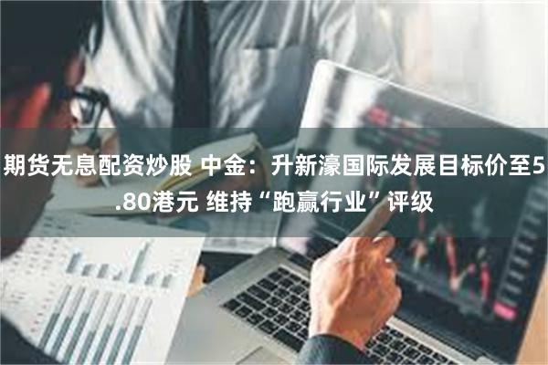 期货无息配资炒股 中金：升新濠国际发展目标价至5.80港元 维持“跑赢行业”评级