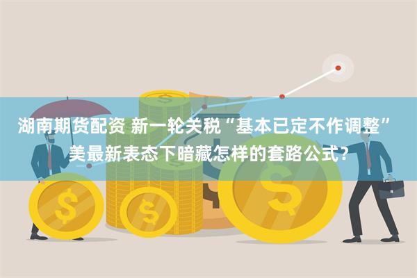 湖南期货配资 新一轮关税“基本已定不作调整” 美最新表态下暗藏怎样的套路公式？