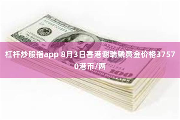杠杆炒股指app 8月3日香港谢瑞麟黄金价格37570港币/两