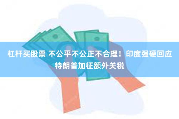杠杆买股票 不公平不公正不合理！印度强硬回应特朗普加征额外关税