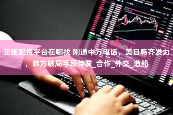 正规配资平台在哪找 刚通中方电话，美日韩齐发力，韩方破局手段待发_合作_外交_造船