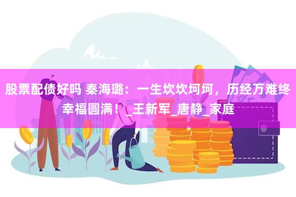 股票配债好吗 秦海璐：一生坎坎坷坷，历经万难终幸福圆满！_王新军_唐静_家庭