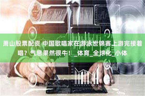 萧山股票配资 中国歌唱家在游泳世锦赛上游完接着唱？气息果然很牛！_体育_全球化_小体