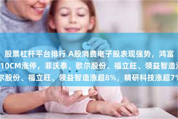 股票杠杆平台排行 A股消费电子股表现强势，鸿富瀚涨超14%，奥海科技10CM涨停，菲沃泰、歌尔股份、福立旺、领益智造涨超8%，精研科技涨超7%