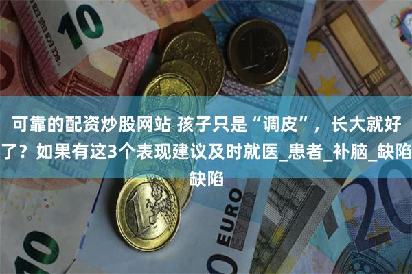 可靠的配资炒股网站 孩子只是“调皮”，长大就好了？如果有这3个表现建议及时就医_患者_补脑_缺陷