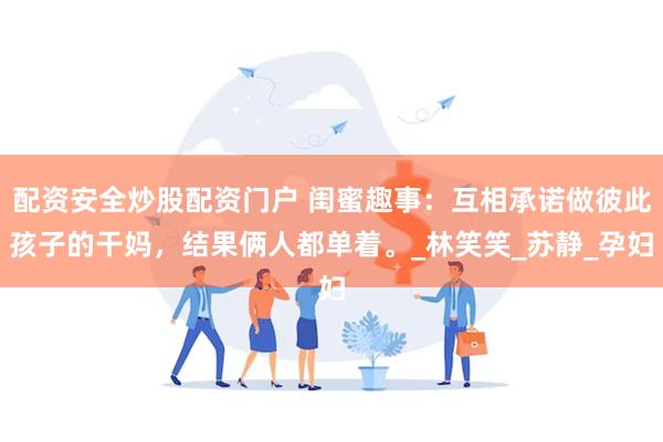 配资安全炒股配资门户 闺蜜趣事：互相承诺做彼此孩子的干妈，结果俩人都单着。_林笑笑_苏静_孕妇
