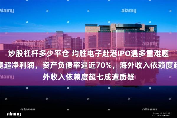 炒股杠杆多少平仓 均胜电子赴港IPO遇多重难题：利息支出竟超净利润，资产负债率逼近70%，海外收入依赖度超七成遭质疑