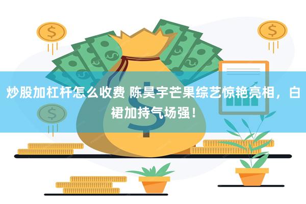 炒股加杠杆怎么收费 陈昊宇芒果综艺惊艳亮相，白裙加持气场强！