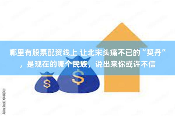 哪里有股票配资线上 让北宋头痛不已的“契丹”,是现在的哪个民族,说出来你或许不信
